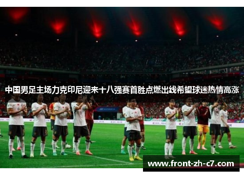 中国男足主场力克印尼迎来十八强赛首胜点燃出线希望球迷热情高涨