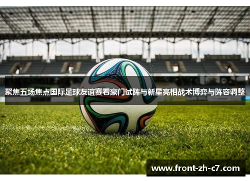 聚焦五场焦点国际足球友谊赛看豪门试阵与新星亮相战术博弈与阵容调整